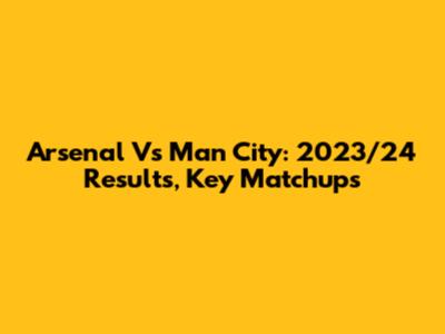 Arsenal Vs Man City: 2023/24 Results, Key Matchups