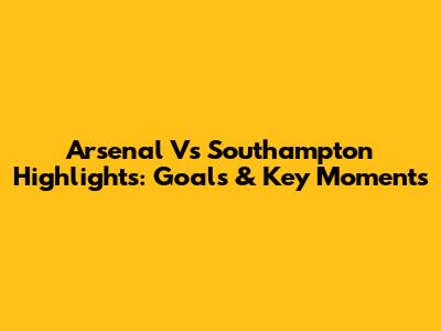 Arsenal Vs Southampton Highlights: Goals & Key Moments