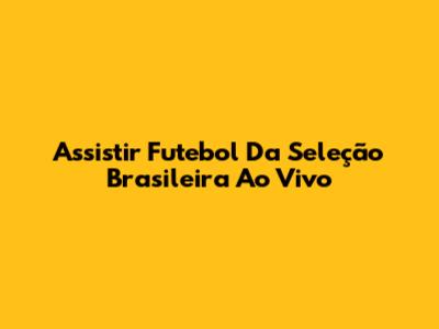Assistir Futebol Da Seleção Brasileira Ao Vivo