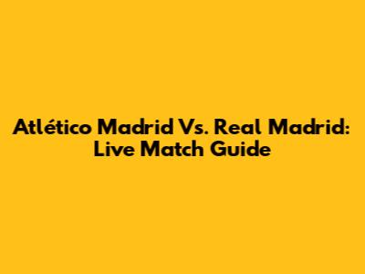 Atlético Madrid Vs. Real Madrid: Live Match Guide