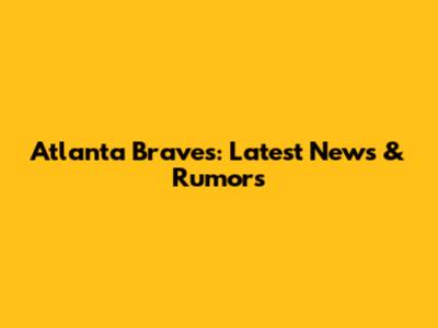 Atlanta Braves: Latest News & Rumors