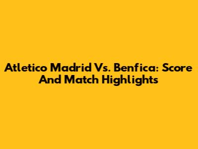 Atletico Madrid Vs. Benfica: Score And Match Highlights