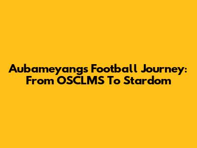 Aubameyang's Football Journey: From OSCLMS To Stardom