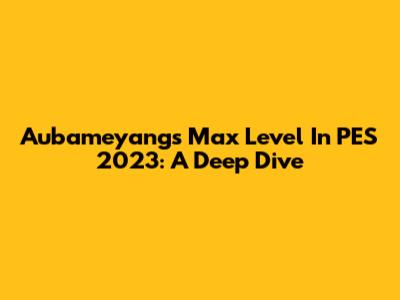 Aubameyang's Max Level In PES 2023: A Deep Dive