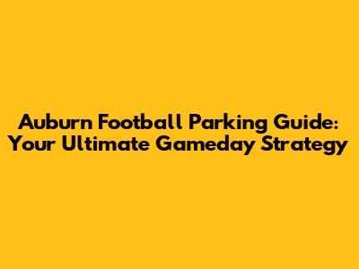 Auburn Football Parking Guide: Your Ultimate Gameday Strategy