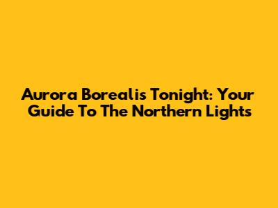 Aurora Borealis Tonight: Your Guide To The Northern Lights