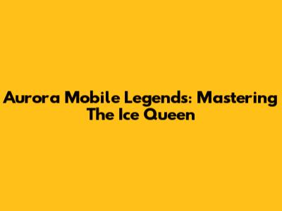 Aurora Mobile Legends: Mastering The Ice Queen