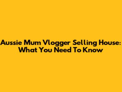 Aussie Mum Vlogger Selling House: What You Need To Know