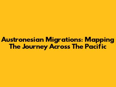 Austronesian Migrations: Mapping The Journey Across The Pacific