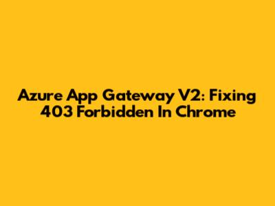 Azure App Gateway V2: Fixing 403 Forbidden In Chrome