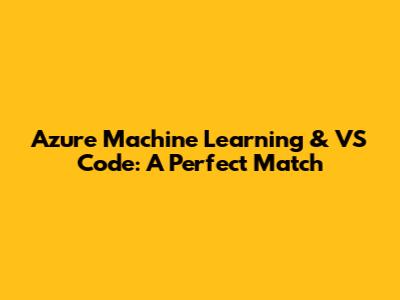 Azure Machine Learning & VS Code: A Perfect Match
