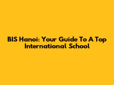 BIS Hanoi: Your Guide To A Top International School