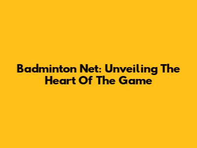 Badminton Net: Unveiling The Heart Of The Game