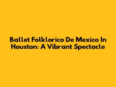 Ballet Folklorico De Mexico In Houston: A Vibrant Spectacle