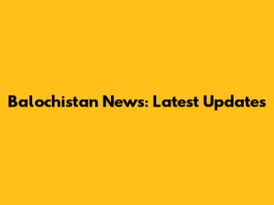 Balochistan News: Latest Updates
