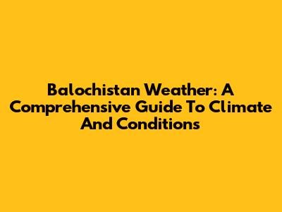 Balochistan Weather: A Comprehensive Guide To Climate And Conditions