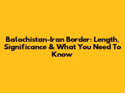 Balochistan-Iran Border: Length, Significance & What You Need To Know