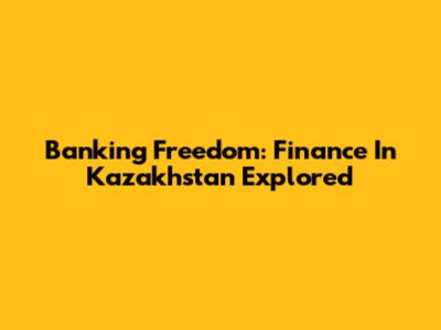 Banking Freedom: Finance In Kazakhstan Explored
