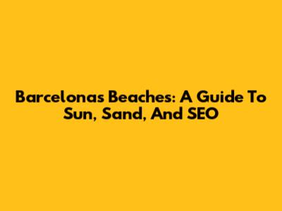 Barcelona's Beaches: A Guide To Sun, Sand, And SEO