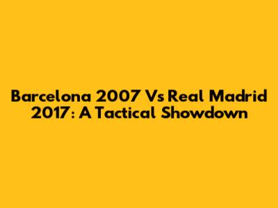 Barcelona 2007 Vs Real Madrid 2017: A Tactical Showdown