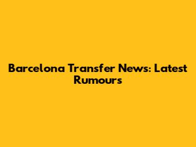 Barcelona Transfer News: Latest Rumours