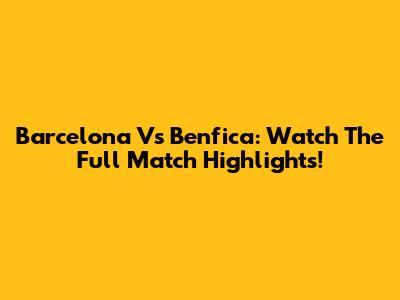 Barcelona Vs Benfica: Watch The Full Match Highlights!