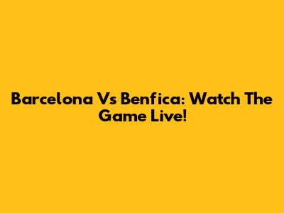 Barcelona Vs Benfica: Watch The Game Live!