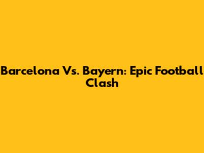 Barcelona Vs. Bayern: Epic Football Clash