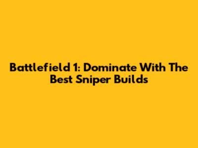 Battlefield 1: Dominate With The Best Sniper Builds