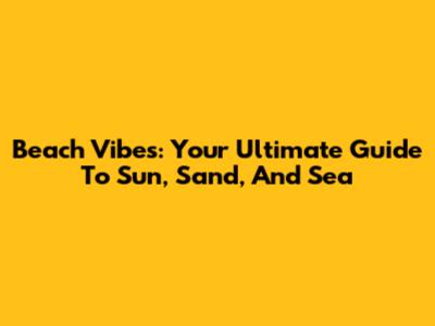 Beach Vibes: Your Ultimate Guide To Sun, Sand, And Sea