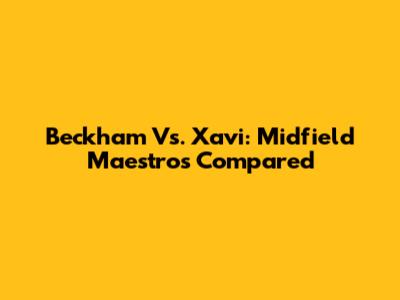 Beckham Vs. Xavi: Midfield Maestros Compared
