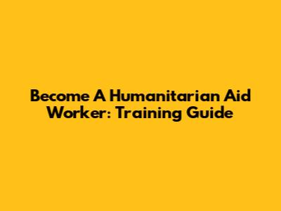 Become A Humanitarian Aid Worker: Training Guide