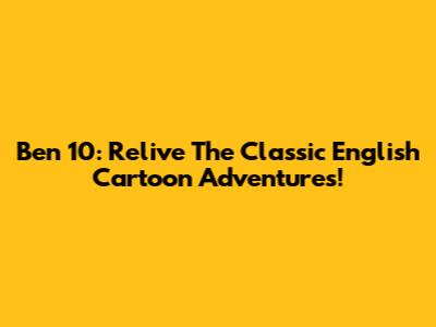 Ben 10: Relive The Classic English Cartoon Adventures!