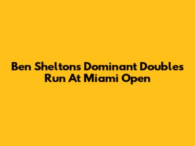 Ben Shelton's Dominant Doubles Run At Miami Open