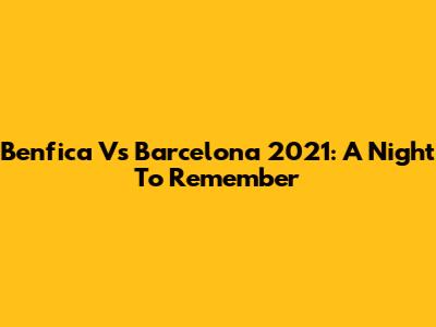 Benfica Vs Barcelona 2021: A Night To Remember