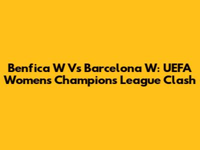 Benfica W Vs Barcelona W: UEFA Women's Champions League Clash