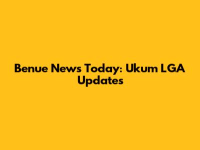 Benue News Today: Ukum LGA Updates