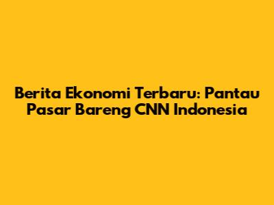 Berita Ekonomi Terbaru: Pantau Pasar Bareng CNN Indonesia