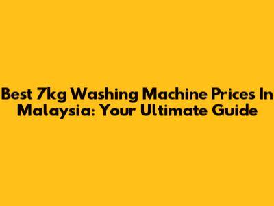 Best 7kg Washing Machine Prices In Malaysia: Your Ultimate Guide