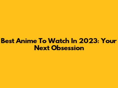 Best Anime To Watch In 2023: Your Next Obsession