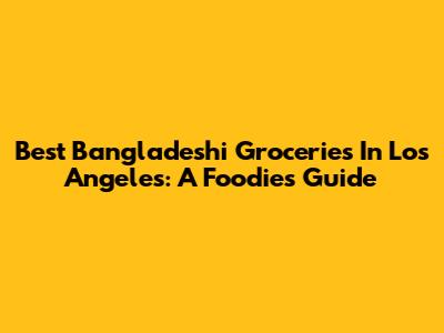Best Bangladeshi Groceries In Los Angeles: A Foodie's Guide
