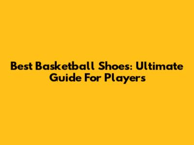 Best Basketball Shoes: Ultimate Guide For Players