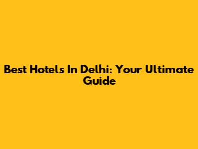 Best Hotels In Delhi: Your Ultimate Guide