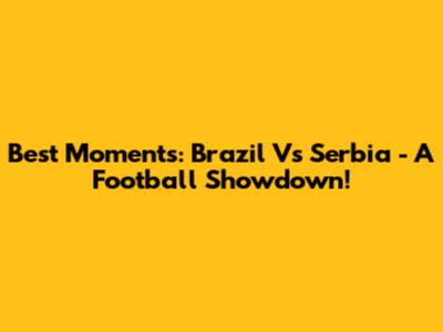 Best Moments: Brazil Vs Serbia - A Football Showdown!