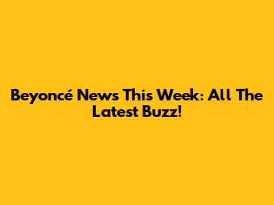 Beyoncé News This Week: All The Latest Buzz!