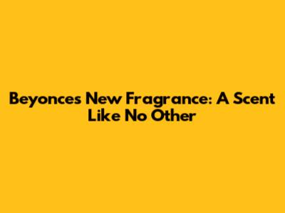 Beyonce's New Fragrance: A Scent Like No Other