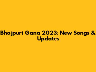 Bhojpuri Gana 2023: New Songs & Updates