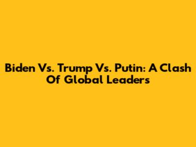 Biden Vs. Trump Vs. Putin: A Clash Of Global Leaders