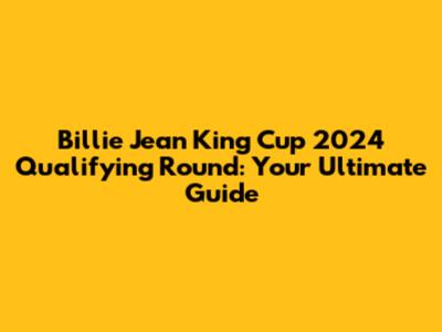 Billie Jean King Cup 2024 Qualifying Round: Your Ultimate Guide