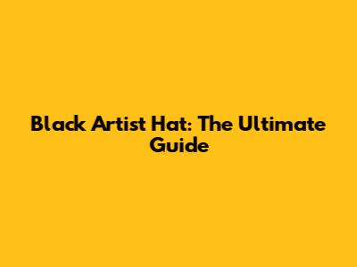 Black Artist Hat: The Ultimate Guide